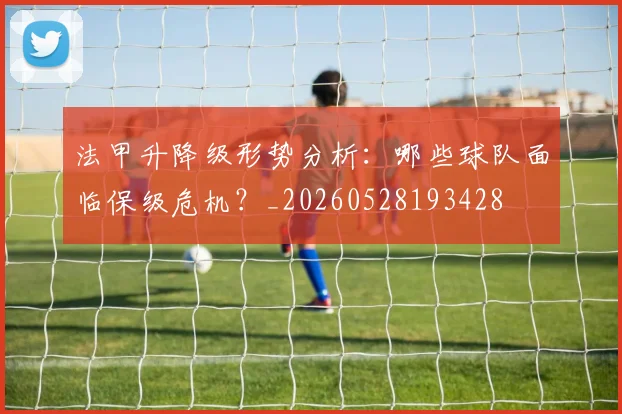 法甲升降级形势分析：哪些球队面临保级危机？_20260528193428