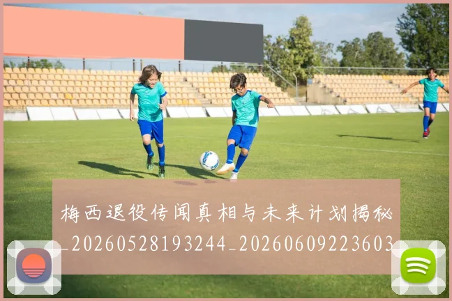 梅西退役传闻真相与未来计划揭秘_20260528193244_20260609223603