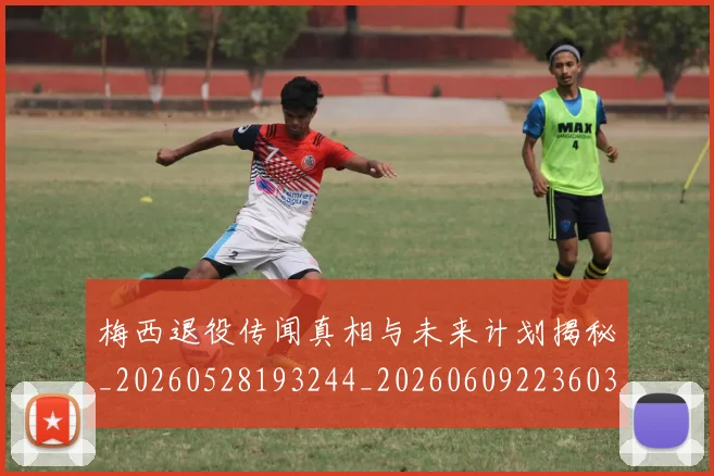 梅西退役传闻真相与未来计划揭秘_20260528193244_20260609223603